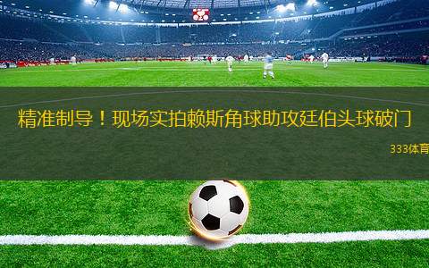 精準制導！現(xiàn)場實拍賴斯角球助攻廷伯頭球破門