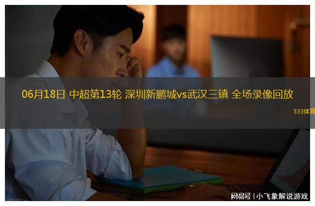 06月18日 中超第13輪 深圳新鵬城vs武漢三鎮(zhèn) 全場(chǎng)錄像回放