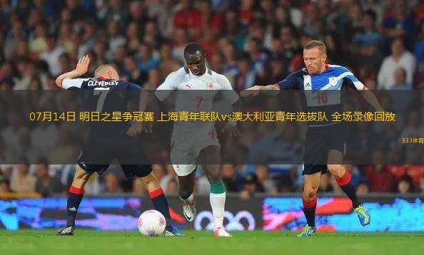 07月14日 明日之星爭冠賽 上海青年聯(lián)隊(duì)vs澳大利亞青年選拔隊(duì) 全場錄像回放
