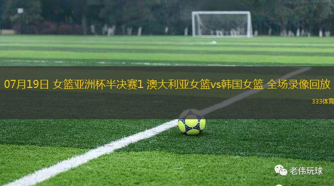 07月19日 女籃亞洲杯半決賽1 澳大利亞女籃vs韓國女籃 全場錄像回放